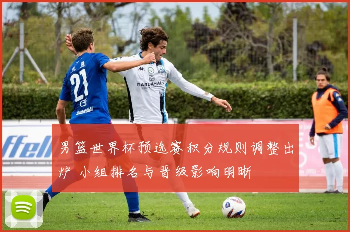 男篮世界杯预选赛积分规则调整出炉 小组排名与晋级影响明晰