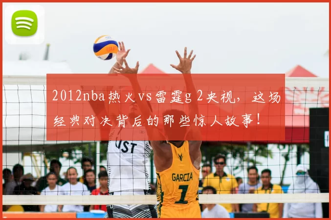 2012nba热火vs雷霆g 2央视，这场经典对决背后的那些惊人故事！