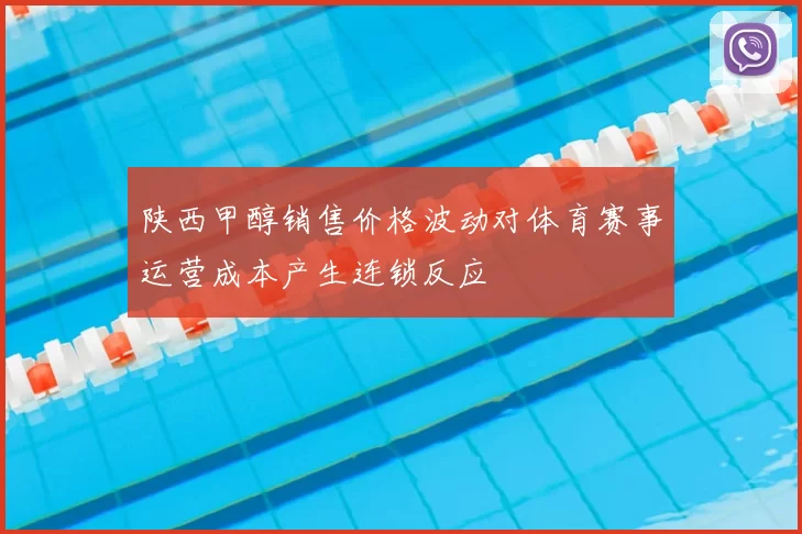 陕西甲醇销售价格波动对体育赛事运营成本产生连锁反应