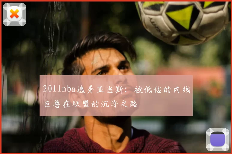 2011nba选秀亚当斯：被低估的内线巨兽在联盟的沉浮之路