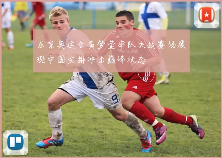 东京奥运会黄梦莹率队决战赛场展现中国女排冲击巅峰状态