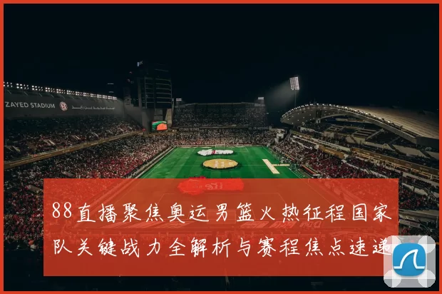 88直播聚焦奥运男篮火热征程国家队关键战力全解析与赛程焦点速递