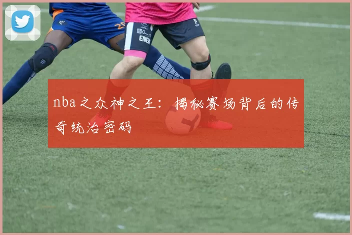 nba之众神之王：揭秘赛场背后的传奇统治密码