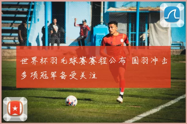 世界杯羽毛球赛赛程公布 国羽冲击多项冠军备受关注