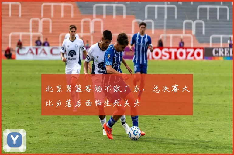 北京男篮客场不敌广东，总决赛大比分落后面临生死关头