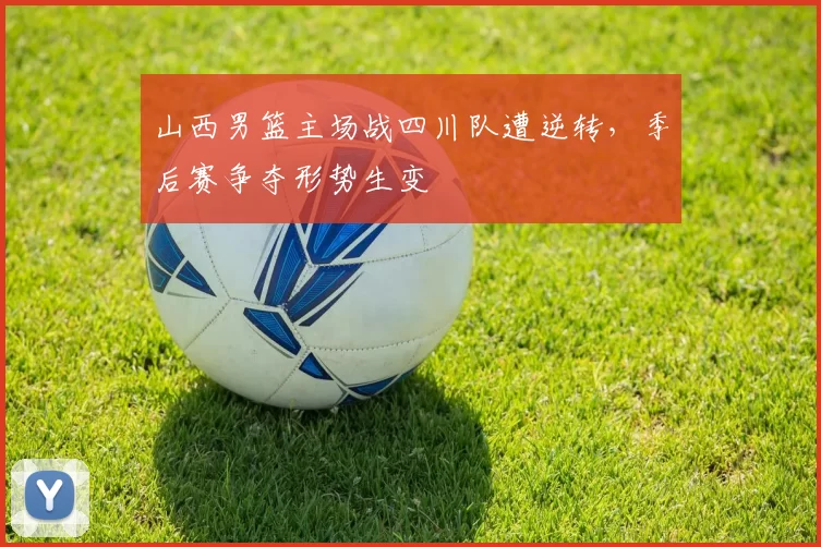 山西男篮主场战四川队遭逆转，季后赛争夺形势生变