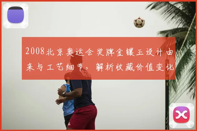 2008北京奥运会奖牌金镶玉设计由来与工艺细节，解析收藏价值变化