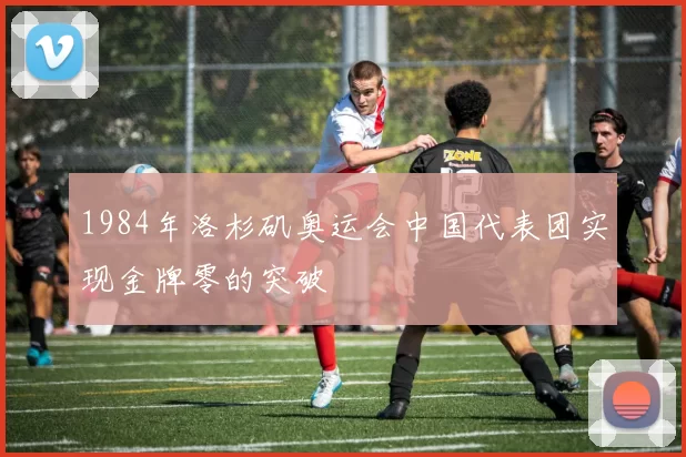 1984年洛杉矶奥运会中国代表团实现金牌零的突破