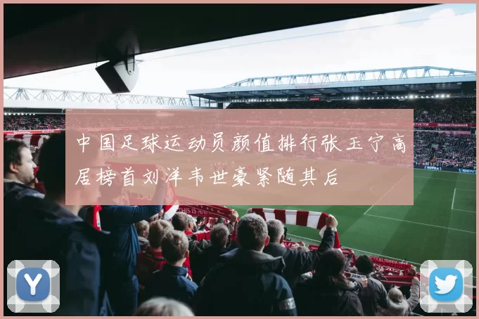 中国足球运动员颜值排行张玉宁高居榜首刘洋韦世豪紧随其后