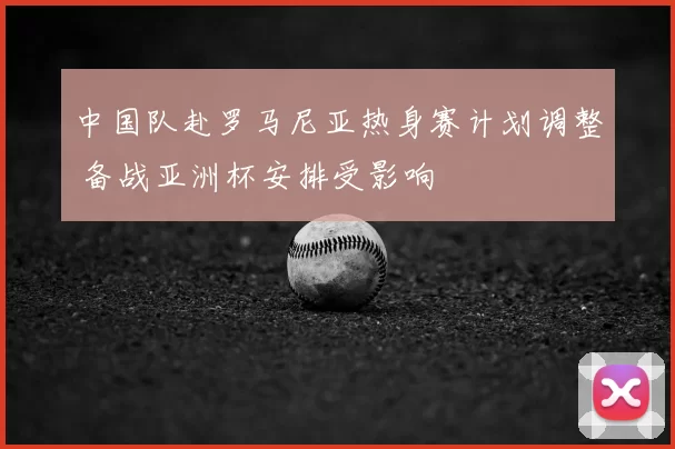 中国队赴罗马尼亚热身赛计划调整 备战亚洲杯安排受影响