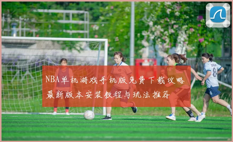 NBA单机游戏手机版免费下载攻略 最新版本安装教程与玩法推荐