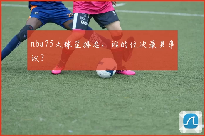 nba75大球星排名，谁的位次最具争议？