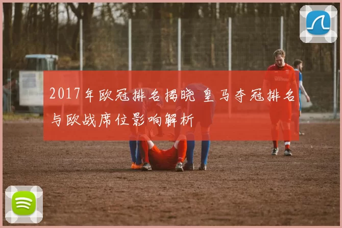 2017年欧冠排名揭晓 皇马夺冠排名与欧战席位影响解析