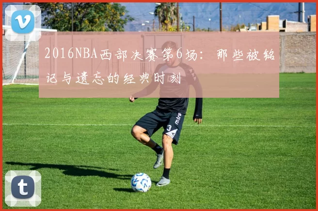 2016NBA西部决赛第6场：那些被铭记与遗忘的经典时刻