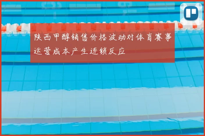 陕西甲醇销售价格波动对体育赛事运营成本产生连锁反应