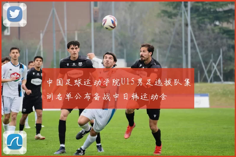 中国足球运动学院U15男足选拔队集训名单公布备战中日韩运动会
