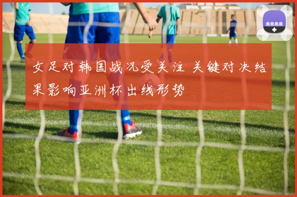 女足对韩国战况受关注 关键对决结果影响亚洲杯出线形势