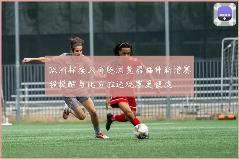 欧洲杯接入海豚浏览器插件新增赛程提醒与比分推送观赛更便捷