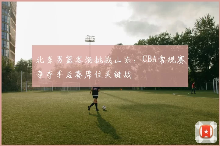 北京男篮客场挑战山东，CBA常规赛争夺季后赛席位关键战