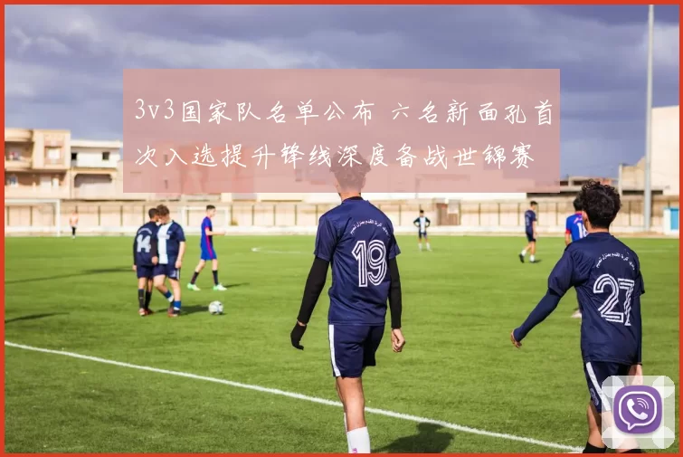 3v3国家队名单公布 六名新面孔首次入选提升锋线深度备战世锦赛