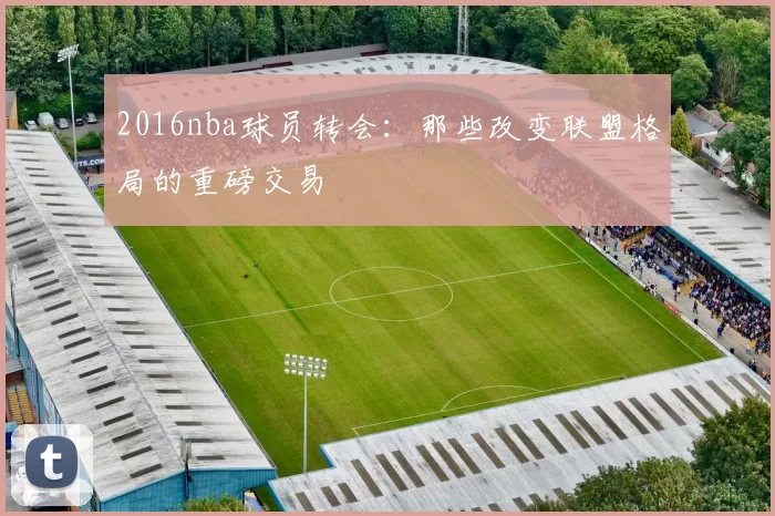 2016nba球员转会：那些改变联盟格局的重磅交易