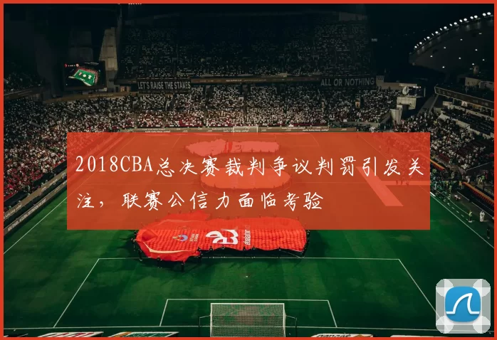2018CBA总决赛裁判争议判罚引发关注，联赛公信力面临考验