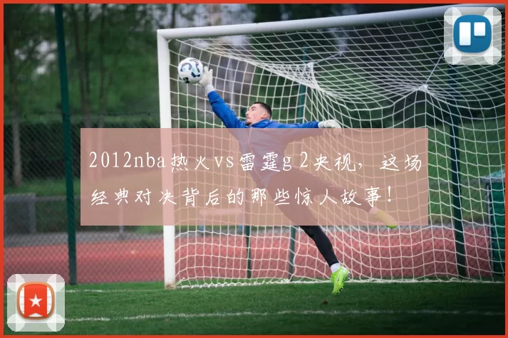 2012nba热火vs雷霆g 2央视，这场经典对决背后的那些惊人故事！