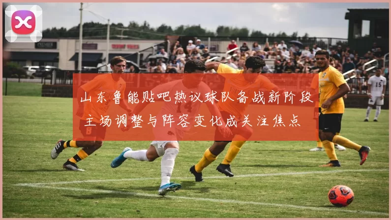 山东鲁能贴吧热议球队备战新阶段 主场调整与阵容变化成关注焦点