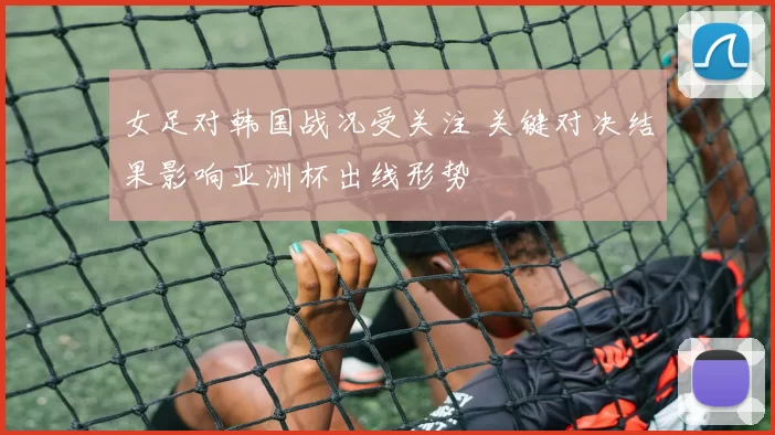女足对韩国战况受关注 关键对决结果影响亚洲杯出线形势