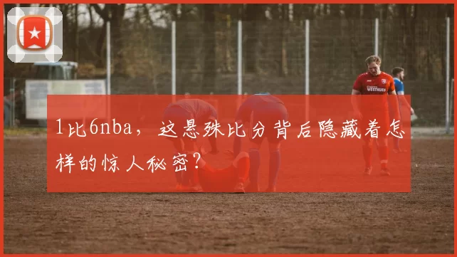 1比6nba，这悬殊比分背后隐藏着怎样的惊人秘密？