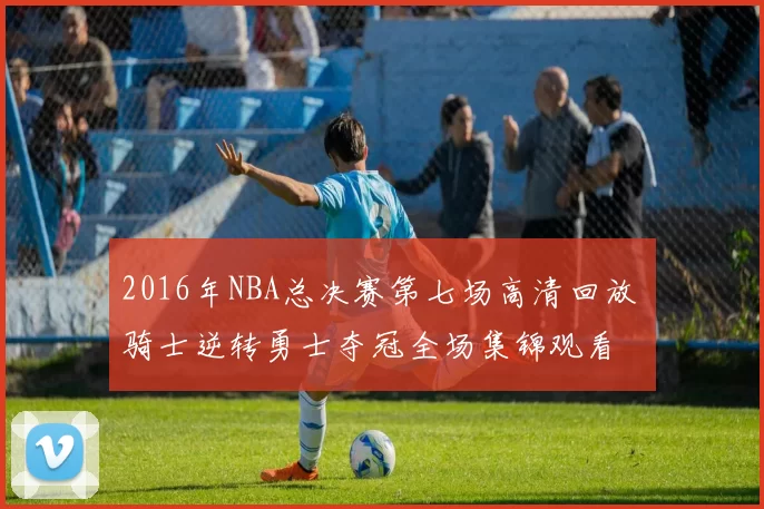 2016年NBA总决赛第七场高清回放 骑士逆转勇士夺冠全场集锦观看