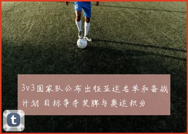 3v3国家队公布出征亚运名单和备战计划 目标争夺奖牌与奥运积分