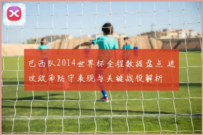 巴西队2014世界杯全程数据盘点 进攻效率防守表现与关键战役解析