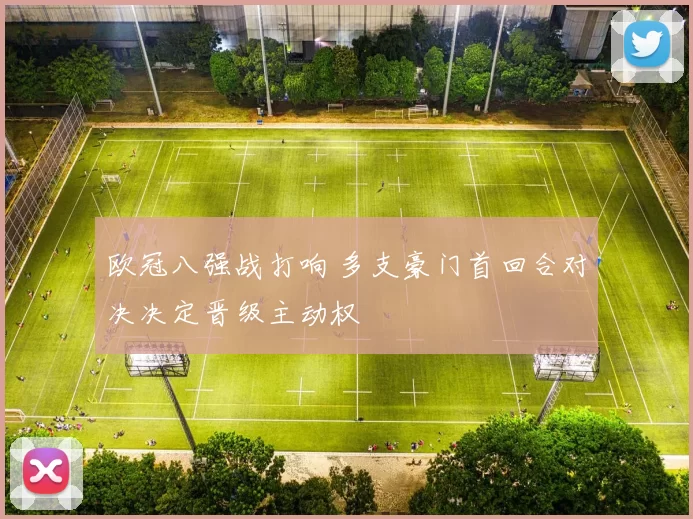 欧冠八强战打响 多支豪门首回合对决决定晋级主动权