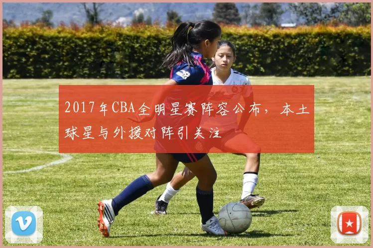 2017年CBA全明星赛阵容公布，本土球星与外援对阵引关注