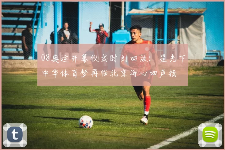 08奥运开幕仪式时刻回放：星光下中华体育梦再临北京海心回声扬