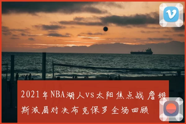 2021年NBA湖人vs太阳焦点战 詹姆斯浓眉对决布克保罗全场回顾