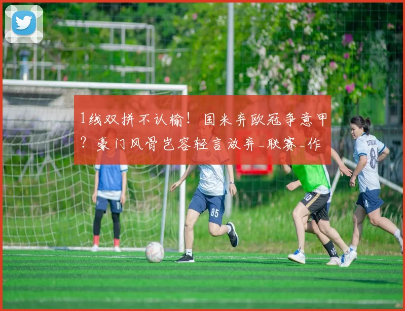 1线双拼不认输！国米弃欧冠争意甲？豪门风骨岂容轻言放弃_联赛_作战_那不勒斯