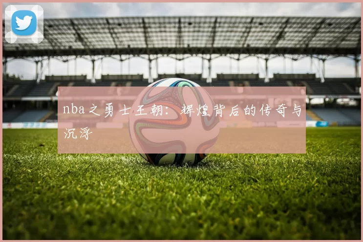 nba之勇士王朝：辉煌背后的传奇与沉浮