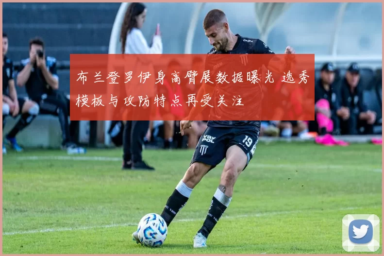 布兰登罗伊身高臂展数据曝光 选秀模板与攻防特点再受关注