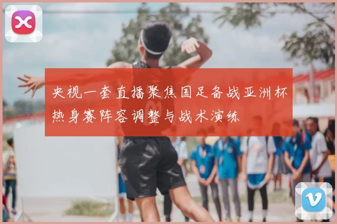 央视一套直播聚焦国足备战亚洲杯热身赛阵容调整与战术演练