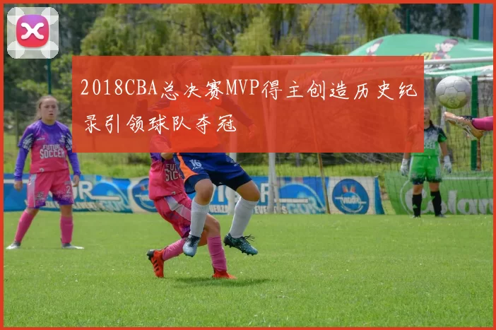 2018CBA总决赛MVP得主创造历史纪录引领球队夺冠