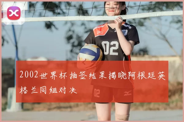 2002世界杯抽签结果揭晓阿根廷英格兰同组对决