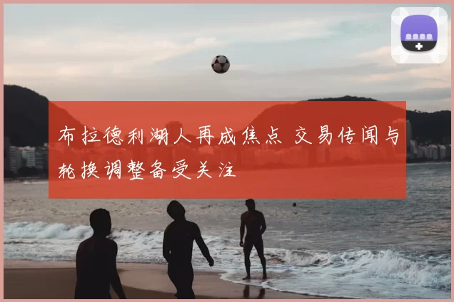 布拉德利湖人再成焦点 交易传闻与轮换调整备受关注