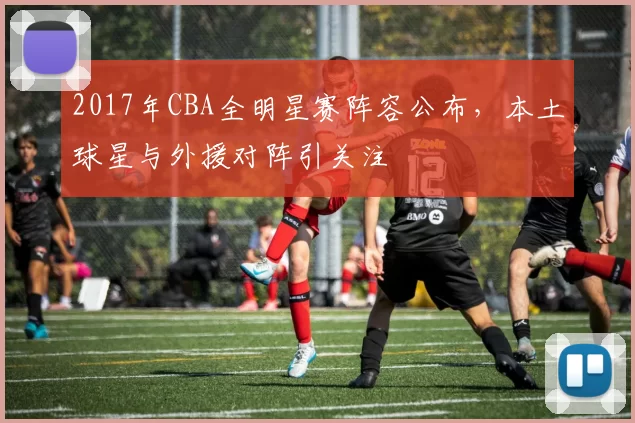 2017年CBA全明星赛阵容公布，本土球星与外援对阵引关注