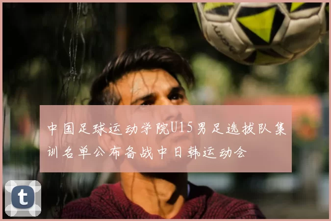 中国足球运动学院U15男足选拔队集训名单公布备战中日韩运动会