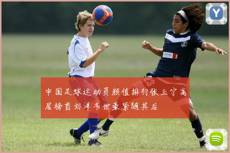 中国足球运动员颜值排行张玉宁高居榜首刘洋韦世豪紧随其后
