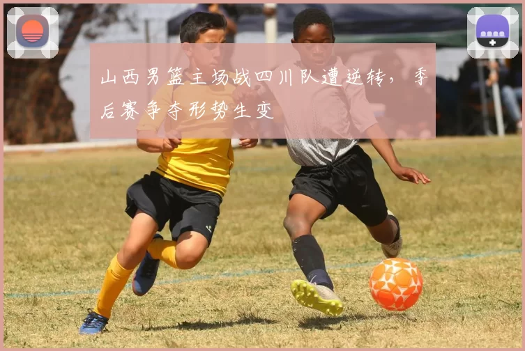 山西男篮主场战四川队遭逆转，季后赛争夺形势生变