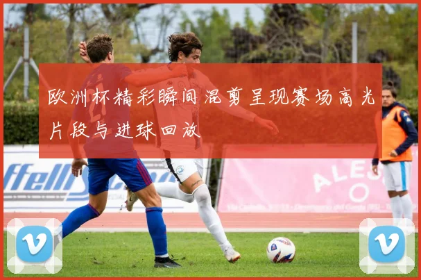 欧洲杯精彩瞬间混剪呈现赛场高光片段与进球回放