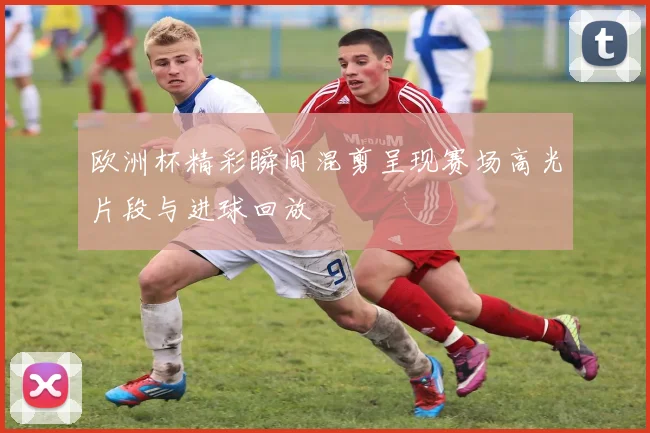 欧洲杯精彩瞬间混剪呈现赛场高光片段与进球回放